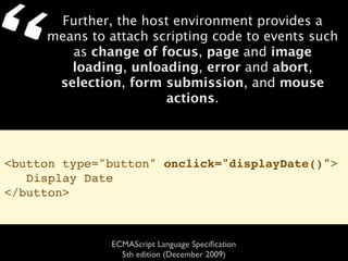 “     Further, the host environment provides a
     means to attach scripting code to events such
        as change of focus, page and image
        loading, unloading, error and abort,
      selection, form submission, and mouse
                       actions.



<button type="button" onclick="displayDate()">
   Display Date
</button>



              ECMAScript Language Speciﬁcation
                5th edition (December 2009)
 