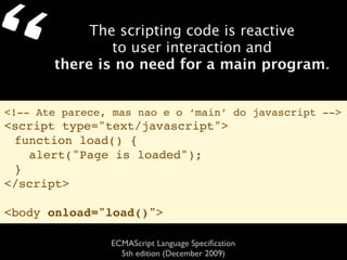 “           The scripting code is reactive
               to user interaction and
       there is no need for a main program.


<!-- Ate parece, mas nao e o ‘main’ do javascript -->
<script type="text/javascript">
 function load() {
   alert("Page is loaded");
 }
</script>

<body onload="load()">

                ECMAScript Language Speciﬁcation
                  5th edition (December 2009)
 