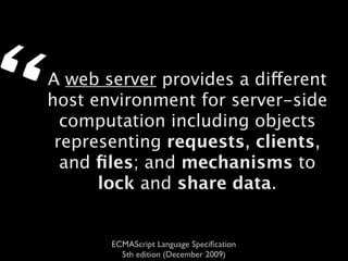 “   A web server provides a different
    host environment for server-side
      computation including objects
     representing requests, clients,
      and ﬁles; and mechanisms to
          lock and share data.


           ECMAScript Language Speciﬁcation
             5th edition (December 2009)
 