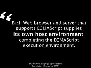 “   Each Web browser and server that
       supports ECMAScript supplies
     its own host environment,
        completing the ECMAScript
          execution environment.


           ECMAScript Language Speciﬁcation
             5th edition (December 2009)
 