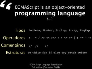 “     ECMAScript is an object-oriented
      programming language
                                 (...)


      Tipos    Boolean, Number, String, Array, RegExp


Operadores     + - * / >> << >>> < > <= >= | & *= ^ ++

Comentários    //    /*       */

  Estruturas   do while for if else try catch switch



                ECMAScript Language Speciﬁcation
                  5th edition (December 2009)
 