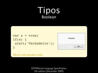 Tipos
                             Boolean



var x = true;
if(x) {
  alert('Verdadeiro');
}

Obs: 0 e null equivalem a false




                   ECMAScript Language Speciﬁcation
                     5th edition (December 2009)
 
