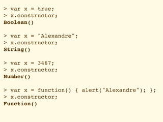 > var x = true;
> x.constructor;
Boolean()

> var x = "Alexandre";
> x.constructor;
String()

> var x = 3467;
> x.constructor;
Number()

> var x = function() { alert("Alexandre"); };
> x.constructor;
Function()
 