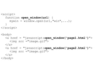 <script>
  function open_window(url) {
     mywin = window.open(url,"win",...);
  }
</script>

<body>
  <a href = "javascript:open_window('page1.html')">
     <img src ="image.gif">
  </a>
  <a href = "javascript:open_window('page2.html')">
     <img src ="image.gif">
  </a>
</body>
 