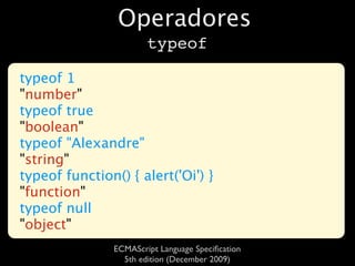 Operadores
                        typeof

typeof 1
"number"
typeof true
"boolean"
typeof "Alexandre"
"string"
typeof function() { alert('Oi') }
"function"
typeof null
"object"
                ECMAScript Language Speciﬁcation
                  5th edition (December 2009)
 