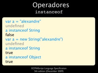 Operadores
                 instanceof

var a = "alexandre"
undeﬁned
a instanceof String
false
var a = new String("alexandre")
undeﬁned
a instanceof String
true
a instanceof Object
true
              ECMAScript Language Speciﬁcation
                5th edition (December 2009)
 