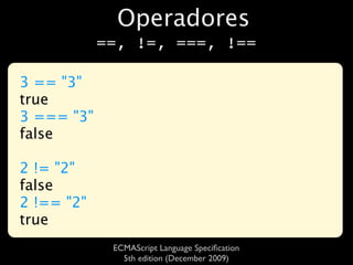 Operadores
            ==, !=, ===, !==

3 == "3"
true
3 === "3"
false

2 != "2"
false
2 !== "2"
true
             ECMAScript Language Speciﬁcation
               5th edition (December 2009)
 