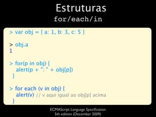 Estruturas
                    for/each/in
> var obj = { a: 1, b: 3, c: 5 }

> obj.a
1

> for(p in obj) {
   alert(p + ": " + obj[p])
 }

> for each (v in obj) {
   alert(v) // v aqui igual ao obj[p] acima
 }
                  ECMAScript Language Speciﬁcation
                    5th edition (December 2009)
 