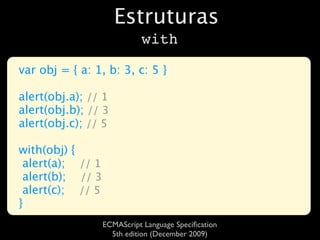 Estruturas
                            with

var obj = { a: 1, b: 3, c: 5 }

alert(obj.a); // 1
alert(obj.b); // 3
alert(obj.c); // 5

with(obj) {
 alert(a); // 1
 alert(b); // 3
 alert(c); // 5
}
                  ECMAScript Language Speciﬁcation
                    5th edition (December 2009)
 