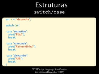 Estruturas
                         switch/case
var a = "alexandre";

switch (a) {

case "sebastiao":
 alert("Tião?");
 break;

case "raimunda":
 alert("Raimundinha?");
 break;

 case "alexandre":
  alert("Alê!");
  break;
}
                       ECMAScript Language Speciﬁcation
                         5th edition (December 2009)
 