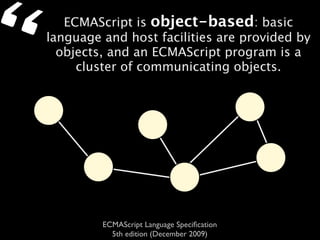 “      ECMAScript is object-based: basic
    language and host facilities are provided by
      objects, and an ECMAScript program is a
         cluster of communicating objects.




             ECMAScript Language Speciﬁcation
               5th edition (December 2009)
 