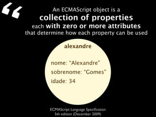“            An ECMAScript object is a
         collection of properties
      each with zero or more attributes
    that determine how each property can be used

                    alexandre


             nome: “Alexandre”
             sobrenome: “Gomes”
             idade: 34




            ECMAScript Language Speciﬁcation
              5th edition (December 2009)
 