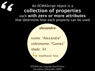 “            An ECMAScript object is a
         collection of properties
      each with zero or more attributes
    that determine how each property can be used

                    alexandre


             nome: “Alexandre”
             sobrenome: “Gomes”
             idade: 34
                   modiﬁcável: false



            ECMAScript Language Speciﬁcation
              5th edition (December 2009)
 