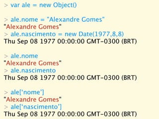 > var ale = new Object()

> ale.nome = "Alexandre Gomes"
"Alexandre Gomes"
> ale.nascimento = new Date(1977,8,8)
Thu Sep 08 1977 00:00:00 GMT-0300 (BRT)

> ale.nome
"Alexandre Gomes"
> ale.nascimento
Thu Sep 08 1977 00:00:00 GMT-0300 (BRT)

> ale[‘nome’]
"Alexandre Gomes"
> ale[‘nascimento’]
Thu Sep 08 1977 00:00:00 GMT-0300 (BRT)
 