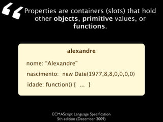 “   Properties are containers (slots) that hold
       other objects, primitive values, or
                    functions.


                     alexandre

    nome: “Alexandre”
    nascimento: new Date(1977,8,8,0,0,0,0)
    idade: function() { ... }




             ECMAScript Language Speciﬁcation
               5th edition (December 2009)
 