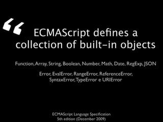 “   ECMAScript deﬁnes a
collection of built-in objects
Function, Array, String, Boolean, Number, Math, Date, RegExp, JSON
           Error, EvalError, RangeError, ReferenceError,
               SyntaxError, TypeError e URIError




                 ECMAScript Language Speciﬁcation
                   5th edition (December 2009)
 
