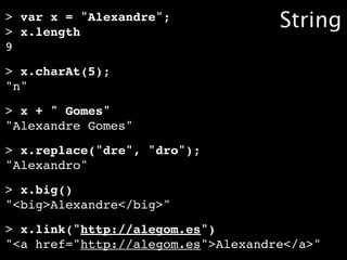 > var x = "Alexandre";
> x.length
                                    String
9
> x.charAt(5);
"n"
> x + " Gomes"
"Alexandre Gomes"
> x.replace("dre", "dro");
"Alexandro"
> x.big()
"<big>Alexandre</big>"
> x.link("http://alegom.es")
"<a href="http://alegom.es">Alexandre</a>"
 