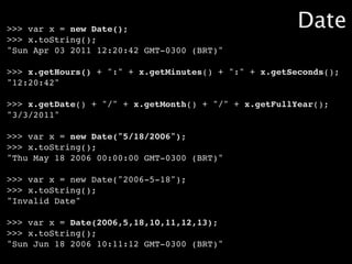 >>> var x = new Date();                                Date
>>> x.toString();
"Sun Apr 03 2011 12:20:42 GMT-0300 (BRT)"

>>> x.getHours() + ":" + x.getMinutes() + ":" + x.getSeconds();
"12:20:42"

>>> x.getDate() + "/" + x.getMonth() + "/" + x.getFullYear();
"3/3/2011"

>>> var x = new Date("5/18/2006");
>>> x.toString();
"Thu May 18 2006 00:00:00 GMT-0300 (BRT)"

>>> var x = new Date("2006-5-18");
>>> x.toString();
"Invalid Date"

>>> var x = Date(2006,5,18,10,11,12,13);
>>> x.toString();
"Sun Jun 18 2006 10:11:12 GMT-0300 (BRT)"
 