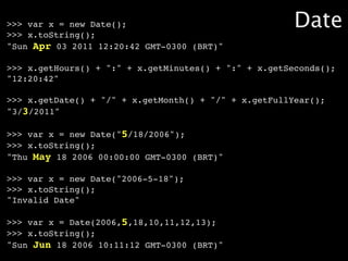 >>> var x = new Date();
>>> x.toString();
                                                       Date
"Sun Apr 03 2011 12:20:42 GMT-0300 (BRT)"

>>> x.getHours() + ":" + x.getMinutes() + ":" + x.getSeconds();
"12:20:42"

>>> x.getDate() + "/" + x.getMonth() + "/" + x.getFullYear();
"3/3/2011"

>>> var x = new Date("5/18/2006");
>>> x.toString();
"Thu May 18 2006 00:00:00 GMT-0300 (BRT)"

>>> var x = new Date("2006-5-18");
>>> x.toString();
"Invalid Date"

>>> var x = Date(2006,5,18,10,11,12,13);
>>> x.toString();
"Sun Jun 18 2006 10:11:12 GMT-0300 (BRT)"
 