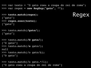 >>> var texto = "O gato roeu a roupa do rei de roma";
>>> var regex = new RegExp("gato", “”);

>>> texto.match(regex);
["gato"]
                                            Regex
>>> regex.exec(texto);
["gato"]

>>> texto.match(/gato/);
["gato"]

>>> texto.match(/O gato/);
["O gato"]
>>> texto.match(/o gato/);
null
>>> texto.match(/o gato/i);
["O gato"]

>>> texto.match(/o gato.*/i);
["O gato roeu a roupa do rei de roma"]
 