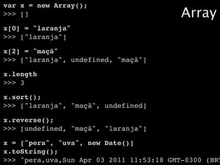 var x = new Array();
>>> []                                    Array
x[0] = "laranja"
>>> ["laranja"]

x[2] = "maçã"
>>> ["laranja", undefined, "maçã"]

x.length
>>> 3

x.sort();
>>> ["laranja", "maçã", undefined]

x.reverse();
>>> [undefined, "maçã", "laranja"]

x = ["pera", "uva", new Date()]
x.toString();
>>> "pera,uva,Sun Apr 03 2011 11:53:18 GMT-0300 (BRT
 