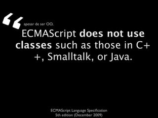 “   apesar de ser OO,

 ECMAScript does not use
classes such as those in C+
    +, Smalltalk, or Java.




                   ECMAScript Language Speciﬁcation
                     5th edition (December 2009)
 