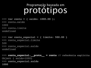 Programação baseada em

              protótipos
>>> var conta = { saldo: 1000.00 };
>>> conta.saldo
1000
>>> conta.limite
undefined

>>> var conta_especial = { limite: 500.00 }
>>> conta_especial.limite
500
>>> conta_especial.saldo
undefined

>>> conta_especial.__proto__ = conta // referência explícita
Object { saldo=1000}
>>> conta_especial.saldo
1000
 