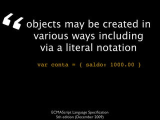 “   objects may be created in
     various ways including
      via a literal notation
      var conta = { saldo: 1000.00 }




          ECMAScript Language Speciﬁcation
            5th edition (December 2009)
 