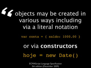 “   objects may be created in
     various ways including
      via a literal notation
      var conta = { saldo: 1000.00 }


       or via constructors
      hoje = new Date()
          ECMAScript Language Speciﬁcation
            5th edition (December 2009)
 