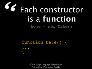“   Each constructor
      is a function
       hoje = new Date()


    function Date() {
    ...
    }

      ECMAScript Language Speciﬁcation
        5th edition (December 2009)
 