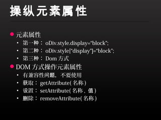 操纵元素属性
元素属性
 • 第一种： oDiv.style.display=“block”;
 • 第二种： oDiv.style[“display”]=“block”;
 • 第三种： Dom 方式
DOM 方式操作元素属性
 •   有兼容性问题，不要使用
 •   获取： getAttribute( 名称 )
 •   设置： setAttribute( 名称 , 值 )
 •   删除： removeAttribute( 名称 )
 