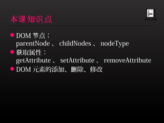 本课 知识 点                                    知识内容




DOM 节点：
 parentNode 、 childNodes 、 nodeType
获取属性：
 getAttribute 、 setAttribute 、 removeAttribute
DOM 元素的添加、删除、修改
 