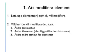1. Att modifiera element
1. Leta upp element(en) som du vill modifiera
2. Välj hur du vill modifiera det, t.ex.
1. Ändra textinnehåll
2. Ändra klassnamn (eller lägga till/ta bort klassnamn)
3. Ändra andra attribut för elementet
 