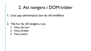 2. Att navigera i DOM-träder
1. Leta upp element(en) som du vill modifiera
2. Välj hur du vill navigera, t.ex.
1. Hitta alla barn
2. Hitta förälder
3. Hitta syskon
 