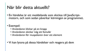 När blir detta aktuellt?
• En händelse är ett meddelande som skickas till JavaScript-
motorn, och som sedan påverkar körningen av programmet.
• Exempel:
• Användaren klickar på en knapp
• Användaren skickar iväg ett fomulär
• Användaren för muspekaren över ett element
• Vi kan lyssna på dessa händelser och reagera på dem
 