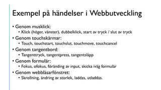 Exempel på händelser i Webbutveckling
• Genom musklick:
• Klick (höger, vänster), dubbelklick, start av tryck / slut av tryck
• Genom touchskärmar:
• Touch, touchstart, touchslut, touchmove, touchcancel
• Genom tangentbord:
• Tangenttryck, tangentpress, tangentsläpp
• Genom formulär:
• Fokus, ofokus, föränding av input, skicka iväg formulär
• Genom webbläsarfönstret:
• Skrollning, ändring av storlek, laddas, utladdas.
 