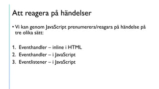 Att reagera på händelser
• Vi kan genom JavaScript prenumerera/reagara på händelse på
tre olika sätt:
1. Eventhandler – inline i HTML
2. Eventhandler – i JavaScript
3. Eventlistener – i JavaScript
 