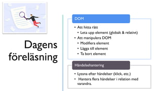 Dagens
föreläsning
• Att hitta rätt
• Leta upp element (globalt & relativt)
• Att manipulera DOM
• Modifiera element
• Lägga till element
• Ta bort element
DOM
• Lyssna efter händelser (klick, etc.)
• Hantera flera händelser i relation med
varandra.
Händelsehantering
 