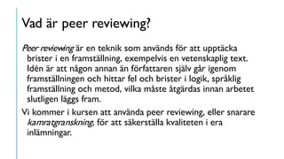 Vad är peer reviewing?
Peer reviewing är en teknik som används för att upptäcka
brister i en framställning, exempelvis en vetenskaplig text.
Idén är att någon annan än författaren själv går igenom
framställningen och hittar fel och brister i logik, språklig
framställning och metod, vilka måste åtgärdas innan arbetet
slutligen läggs fram.
Vi kommer i kursen att använda peer reviewing, eller snarare
kamratgranskning, för att säkerställa kvaliteten i era
inlämningar.
 