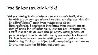 Vad är konstruktiv kritik?
Vid granskning är det viktigt att ge konstruktiv kritik, vilket
innebär att du som granskare inte bara kan säga att ”det här
är dåligt/fult/etc”, utan även måste peka på ett
lösningsförslag. I begreppet innefattas även tanken om att
inte ge kritik för kritikens skull, utan för att just förbättra.
Detta innebär att du även kan ge positiv kritik, genom att
peka ut något som är särskilt bra, nyskapande eller liknande.
Du kan även ge konstruktiv kritik genom att peka ut ett
förbättringsförslag som höjer kvaliteten på något som redan
är bra, men som har förbättringspotential.
 