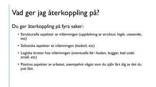 Vad ger jag återkoppling på?
Du ger återkoppling på fyra saker:
• Strukturella aspekter av inlämningen (uppdelning av struktur, logik, utseende,
etc)
• Stilistiska aspekter av inlämningen (kodstil, etc)
• Logiska brister hos inlämningen (eventuella fel i koden, buggar, bad code
smell, etc)
• Positiva aspekter av arbetet, exempelvis något som du själv lärt dig av det du
just läst.
 