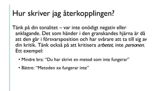 Hur skriver jag återkopplingen?
Tänk på din tonalitet – var inte onödigt negativ eller
anklagande. Det som händer i den granskandes hjärna är då
att den går i försvarsposition och har svårare att ta till sig av
din kritik. Tänk också på att kritisera arbetet, inte personen.
Ett exempel:
• Mindre bra: “Du har skrivt en metod som inte fungerar”
• Bättre: “Metoden xx fungerar inte”
 