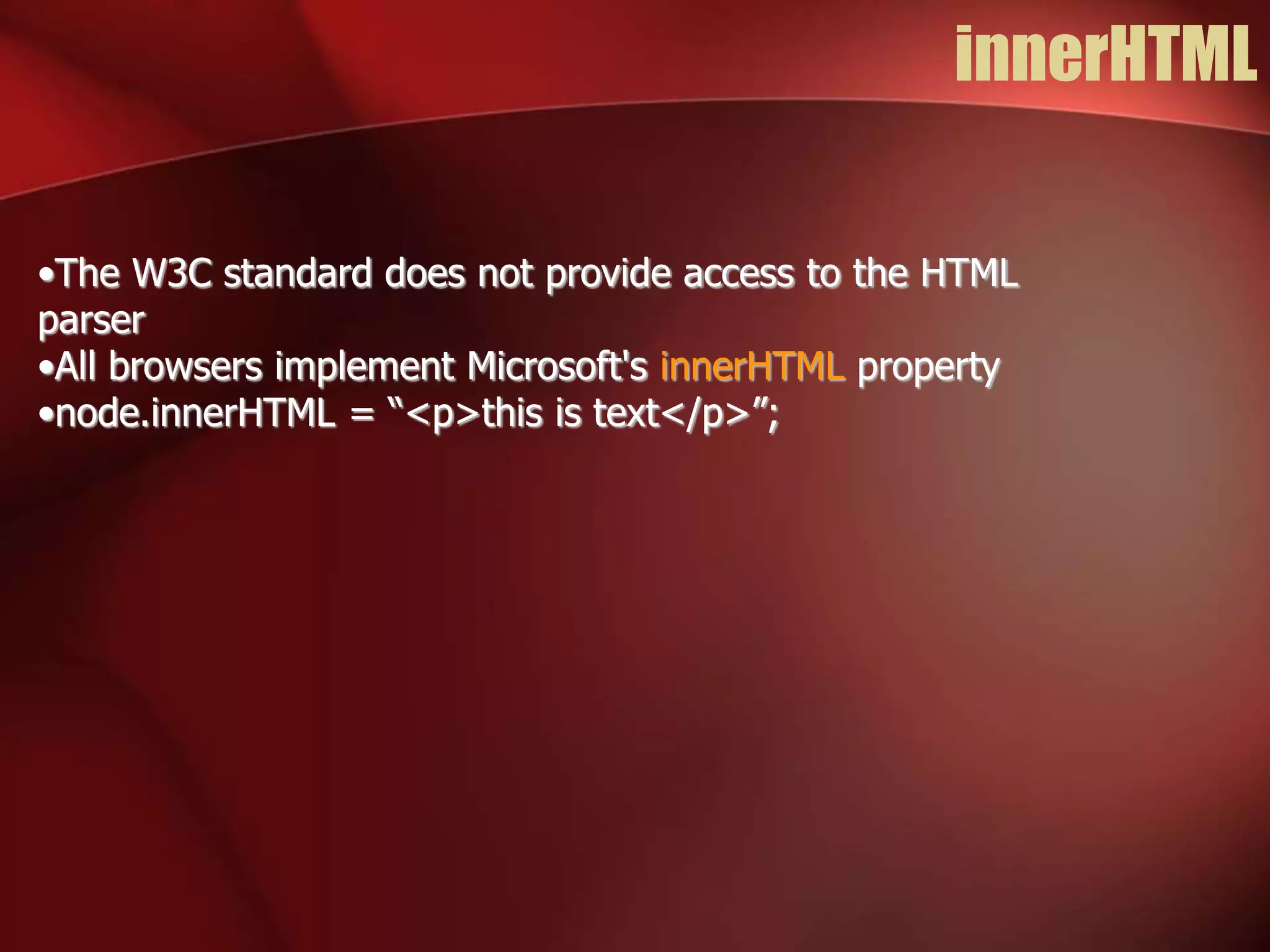 innerHTML 
•The W3C standard does not provide access to the HTML 
parser 
•All browsers implement Microsoft's innerHTML property 
•node.innerHTML = “<p>this is text</p>”; 
 