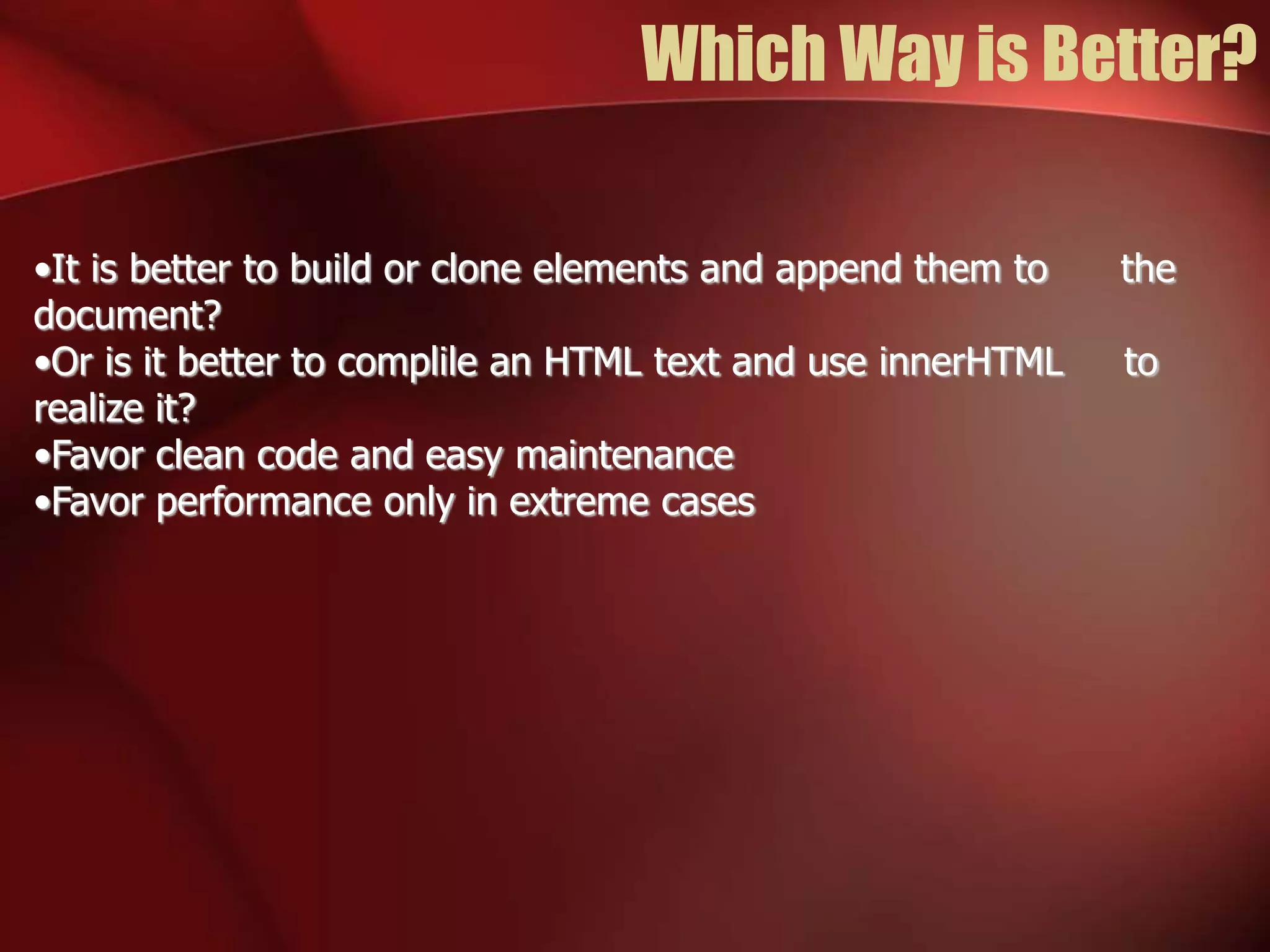 Which Way is Better? 
•It is better to build or clone elements and append them to the 
document? 
•Or is it better to complile an HTML text and use innerHTML to 
realize it? 
•Favor clean code and easy maintenance 
•Favor performance only in extreme cases 
 