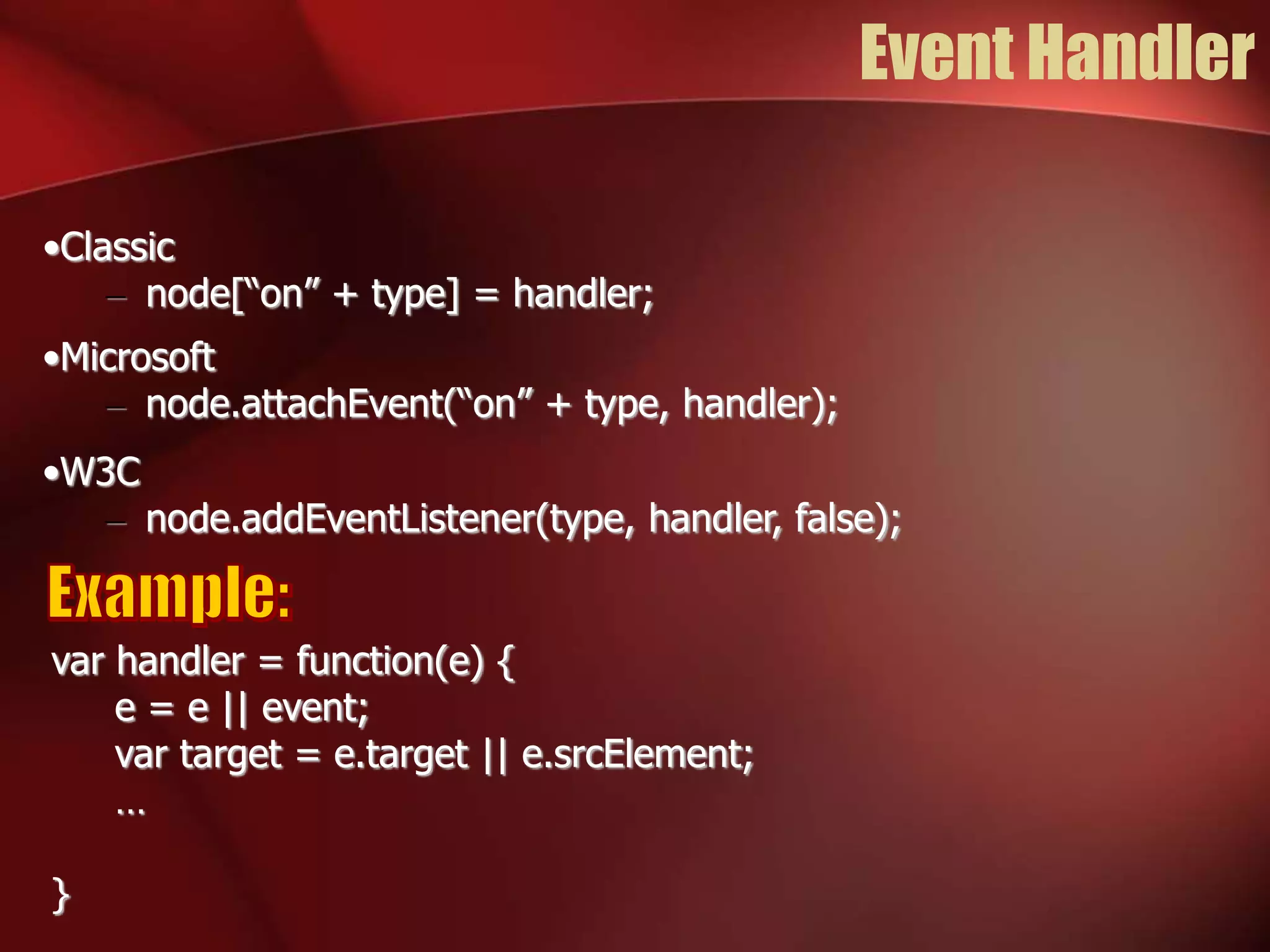 Event Handler 
•Classic 
– node[“on” + type] = handler; 
•Microsoft 
– node.attachEvent(“on” + type, handler); 
•W3C 
– node.addEventListener(type, handler, false); 
var handler = function(e) { 
e = e || event; 
var target = e.target || e.srcElement; 
… 
} 
 
