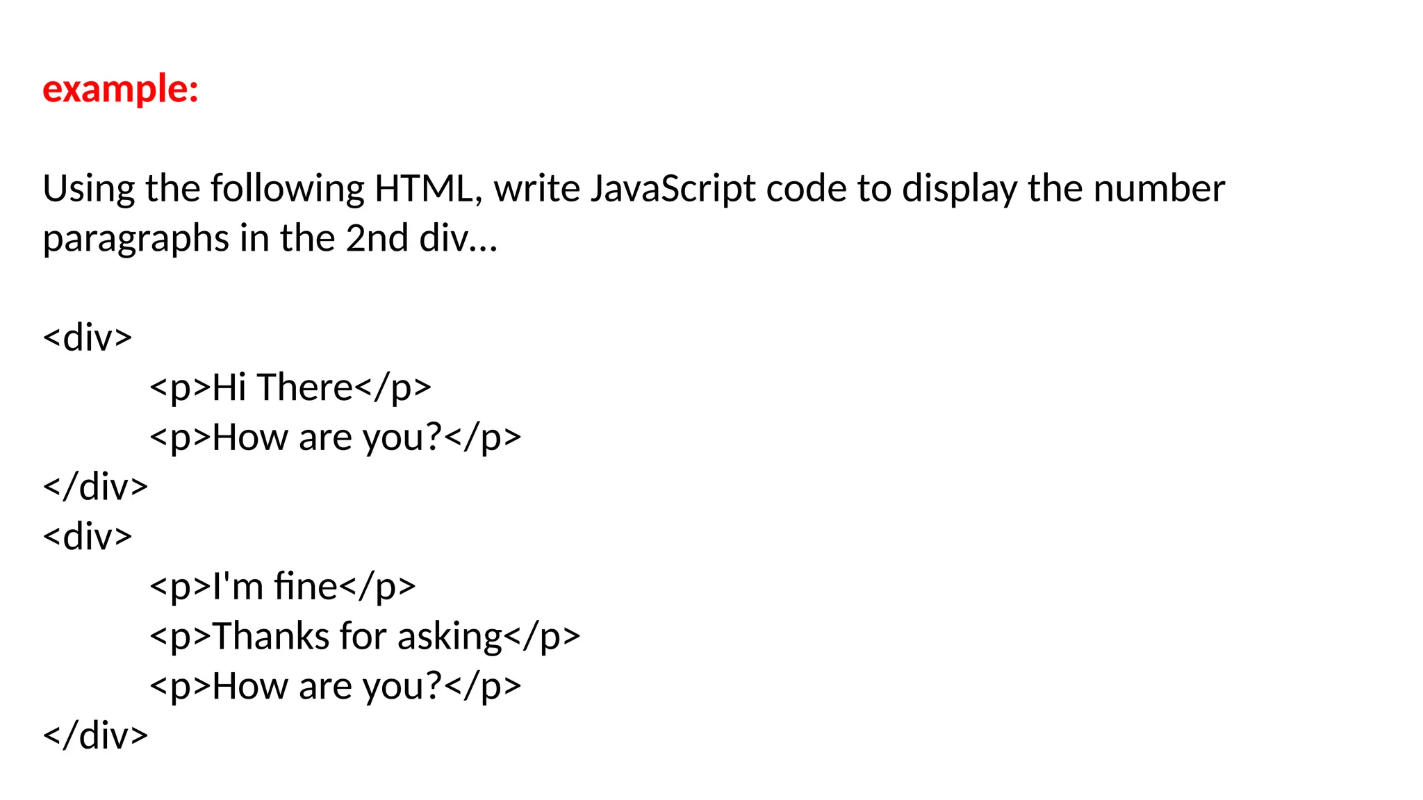 example:
Using the following HTML, write JavaScript code to display the number
paragraphs in the 2nd div…
<div>
<p>Hi There</p>
<p>How are you?</p>
</div>
<div>
<p>I'm fine</p>
<p>Thanks for asking</p>
<p>How are you?</p>
</div>
 