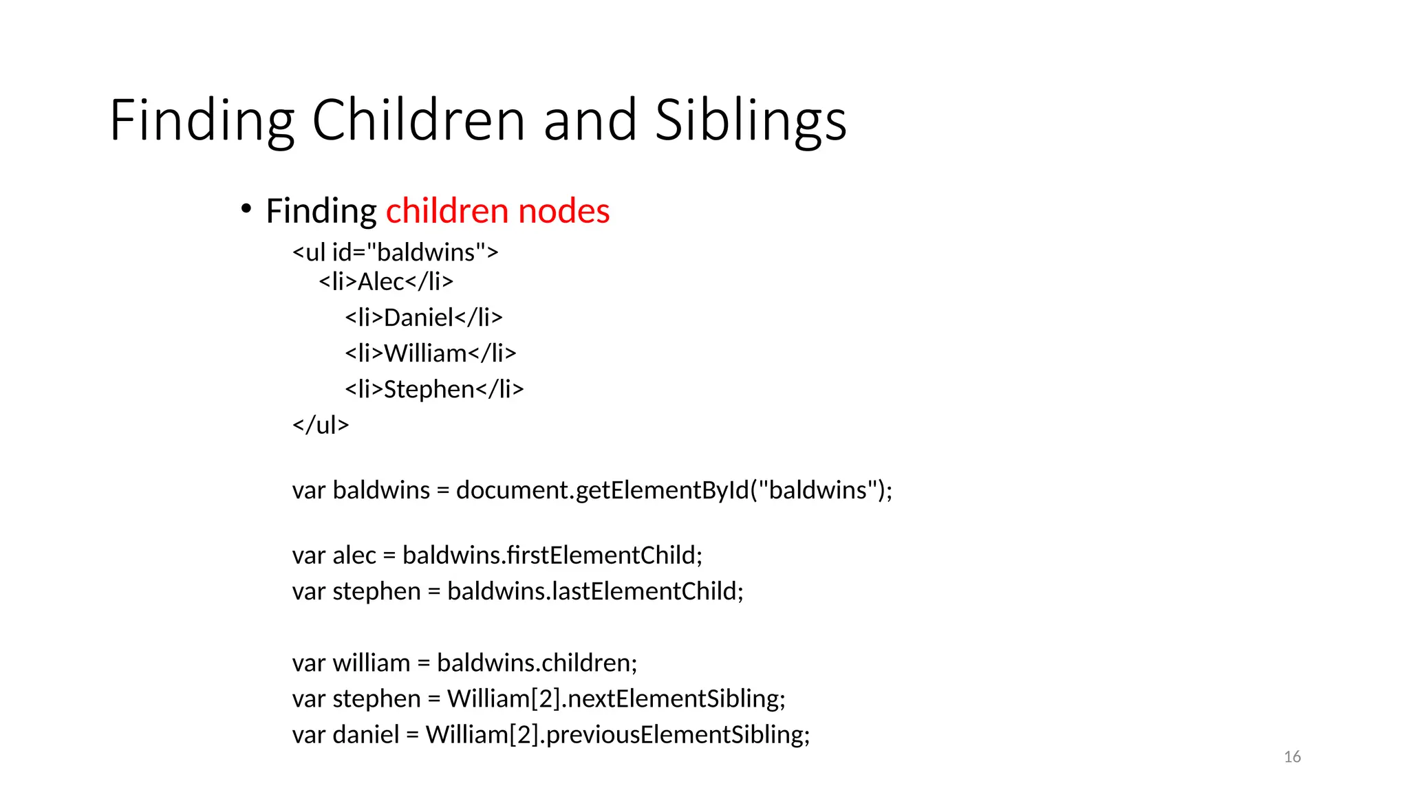 Finding Children and Siblings
• Finding children nodes
<ul id="baldwins">
<li>Alec</li>
<li>Daniel</li>
<li>William</li>
<li>Stephen</li>
</ul>
var baldwins = document.getElementById("baldwins");
var alec = baldwins.firstElementChild;
var stephen = baldwins.lastElementChild;
var william = baldwins.children;
var stephen = William[2].nextElementSibling;
var daniel = William[2].previousElementSibling;
16
 