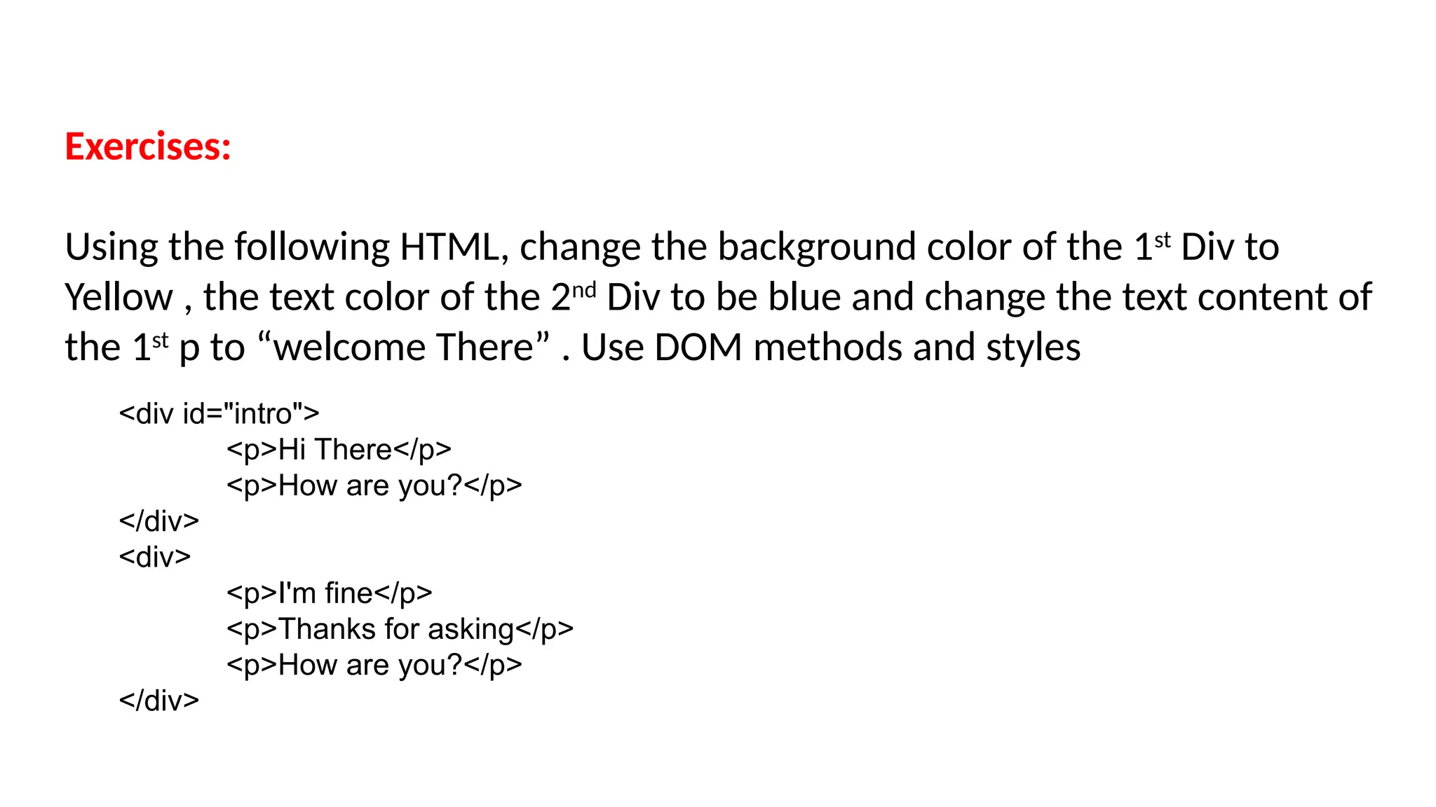 Exercises:
Using the following HTML, change the background color of the 1st
Div to
Yellow , the text color of the 2nd
Div to be blue and change the text content of
the 1st
p to “welcome There” . Use DOM methods and styles
<div id="intro">
<p>Hi There</p>
<p>How are you?</p>
</div>
<div>
<p>I'm fine</p>
<p>Thanks for asking</p>
<p>How are you?</p>
</div>
 