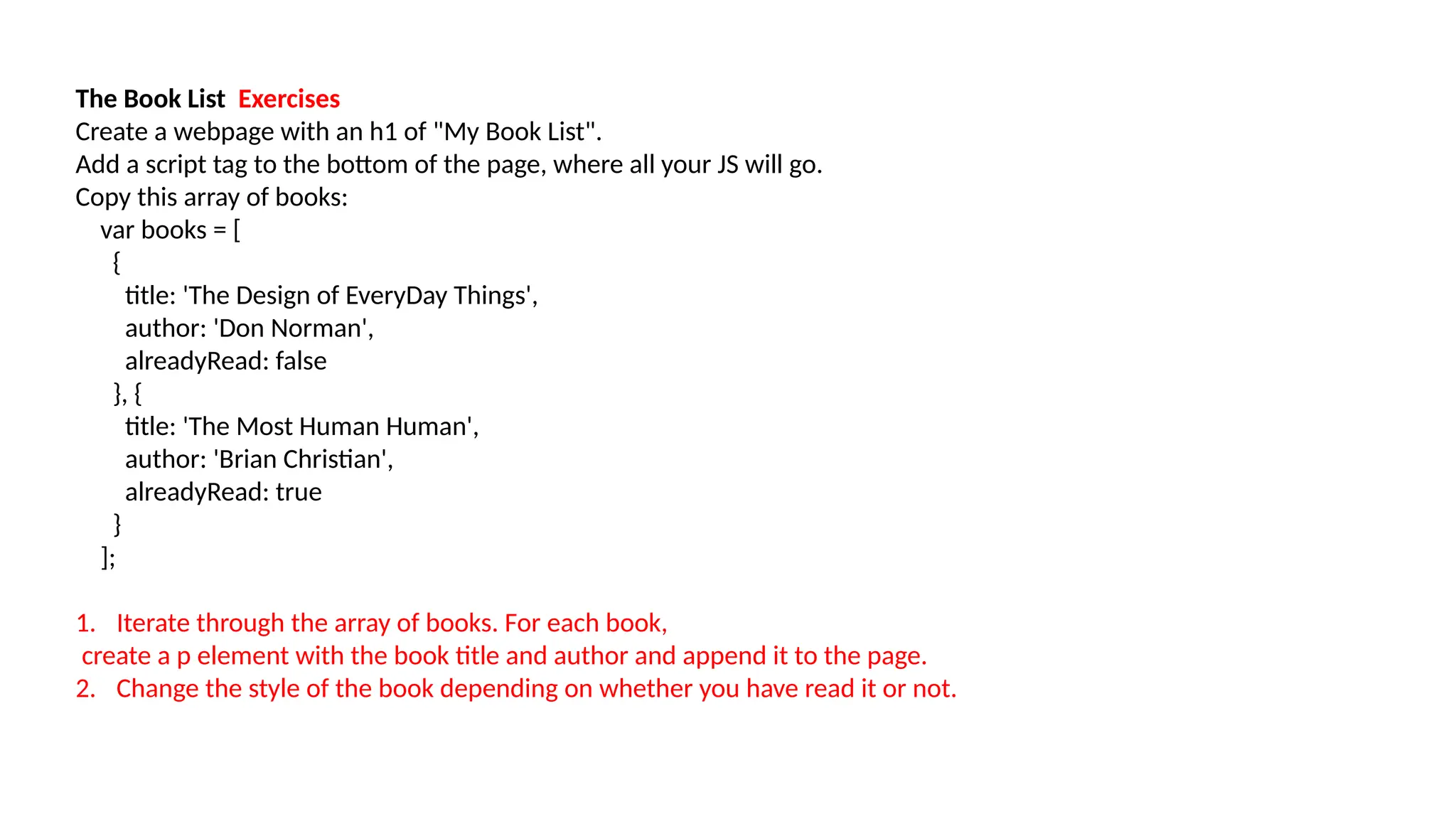 The Book List Exercises
Create a webpage with an h1 of "My Book List".
Add a script tag to the bottom of the page, where all your JS will go.
Copy this array of books:
var books = [
{
title: 'The Design of EveryDay Things',
author: 'Don Norman',
alreadyRead: false
}, {
title: 'The Most Human Human',
author: 'Brian Christian',
alreadyRead: true
}
];
1. Iterate through the array of books. For each book,
create a p element with the book title and author and append it to the page.
2. Change the style of the book depending on whether you have read it or not.
 