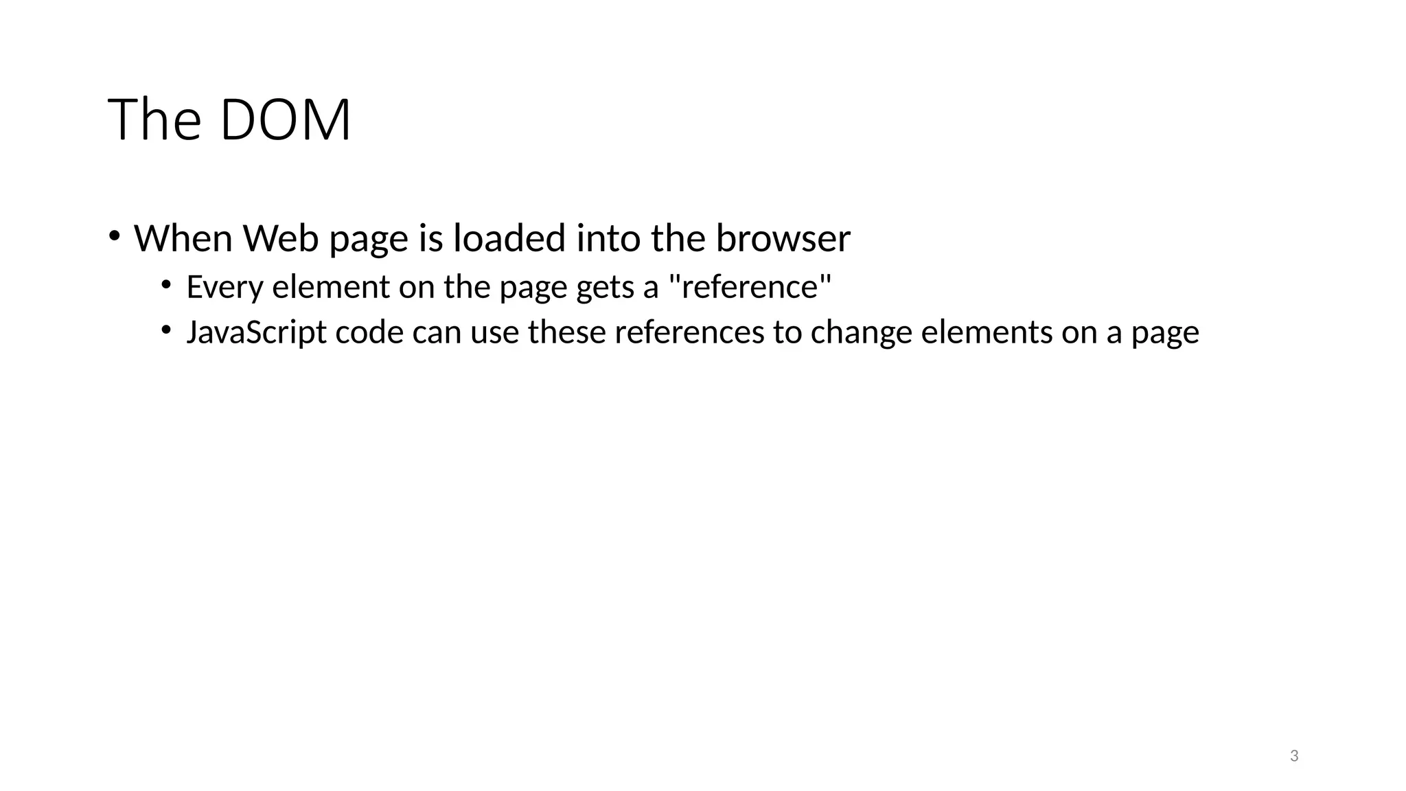 The DOM
• When Web page is loaded into the browser
• Every element on the page gets a "reference"
• JavaScript code can use these references to change elements on a page
3
 